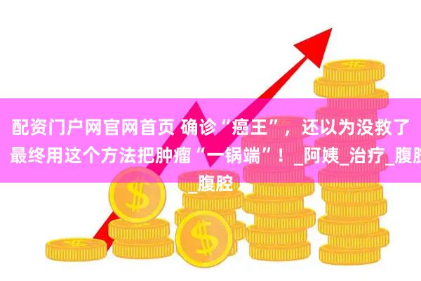 配资门户网官网首页 确诊“癌王”，还以为没救了，最终用这个方法把肿瘤“一锅端”！_阿姨_治疗_腹腔