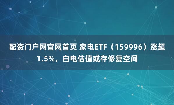 配资门户网官网首页 家电ETF（159996）涨超1.5%，白电估值或存修复空间