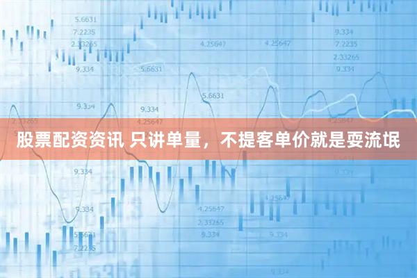 股票配资资讯 只讲单量，不提客单价就是耍流氓