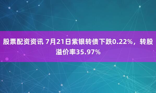 股票配资资讯 7月21日紫银转债下跌0.22%，转股溢价率35.97%
