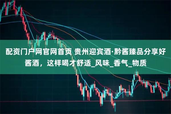 配资门户网官网首页 贵州迎宾酒·黔酱臻品分享好酱酒，这样喝才舒适_风味_香气_物质