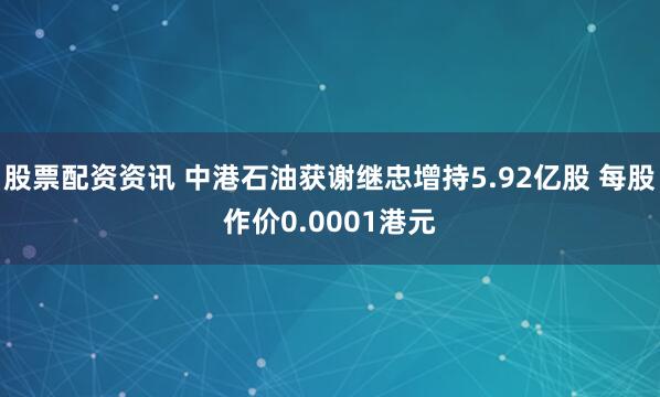 股票配资资讯 中港石油获谢继忠增持5.92亿股 每股作价0.0001港元