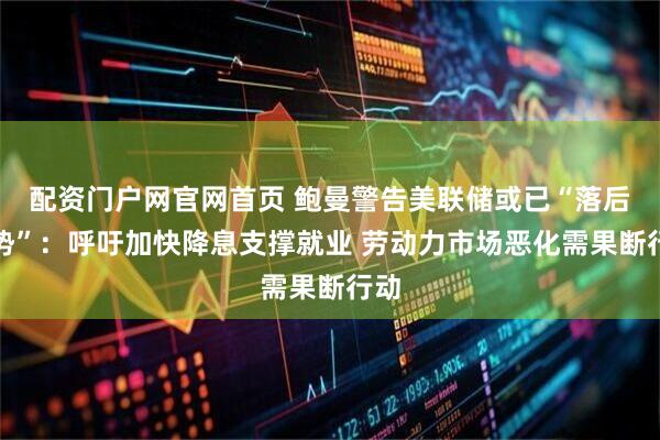 配资门户网官网首页 鲍曼警告美联储或已“落后形势”：呼吁加快降息支撑就业 劳动力市场恶化需果断行动