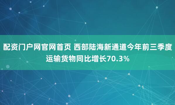 配资门户网官网首页 西部陆海新通道今年前三季度运输货物同比增长70.3%