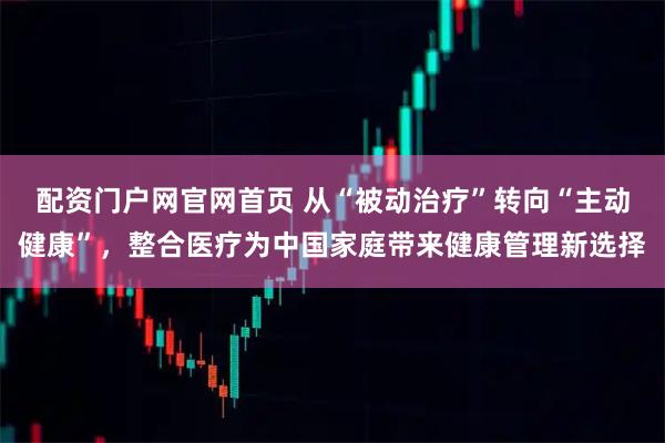 配资门户网官网首页 从“被动治疗”转向“主动健康”,整合医疗为中国家庭带来健康管理新选择