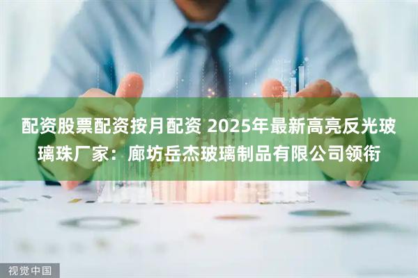 配资股票配资按月配资 2025年最新高亮反光玻璃珠厂家：廊坊岳杰玻璃制品有限公司领衔