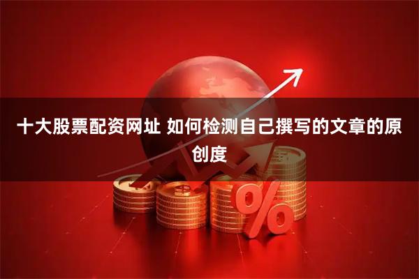 十大股票配资网址 如何检测自己撰写的文章的原创度