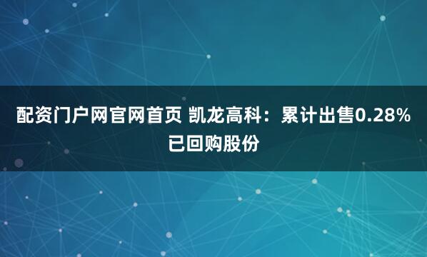 配资门户网官网首页 凯龙高科：累计出售0.28%已回购股份