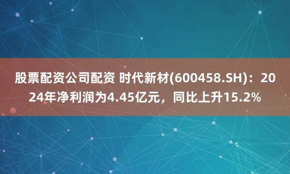 股票配资公司配资 时代新材(600458.SH)：2024年净利润为4.45亿元，同比上升15.2%