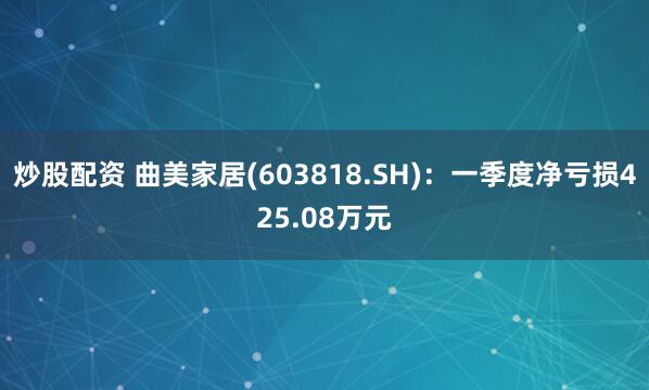 炒股配资 曲美家居(603818.SH)：一季度净亏损425.08万元