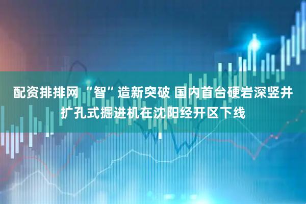 配资排排网 “智”造新突破 国内首台硬岩深竖井扩孔式掘进机在沈阳经开区下线