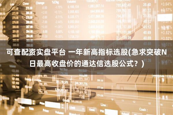可查配资实盘平台 一年新高指标选股(急求突破N日最高收盘价的通达信选股公式？)