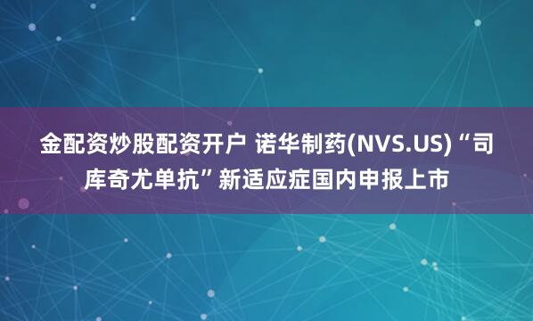 金配资炒股配资开户 诺华制药(NVS.US)“司库奇尤单抗”新适应症国内申报上市