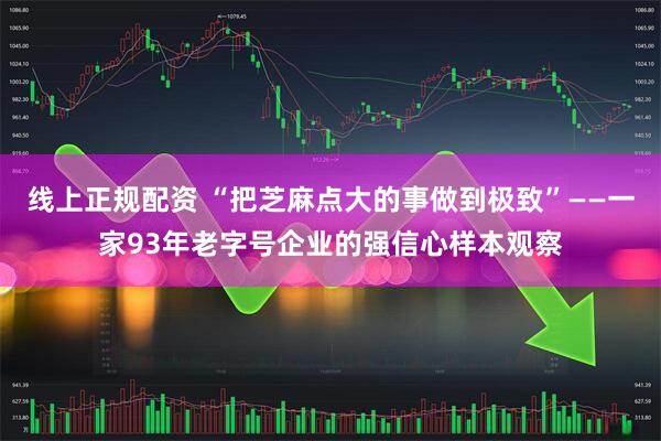 线上正规配资 “把芝麻点大的事做到极致”——一家93年老字号企业的强信心样本观察
