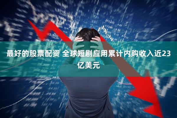 最好的股票配资 全球短剧应用累计内购收入近23亿美元