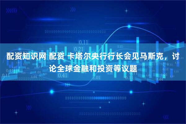 配资知识网 配资 卡塔尔央行行长会见马斯克，讨论全球金融和投资等议题