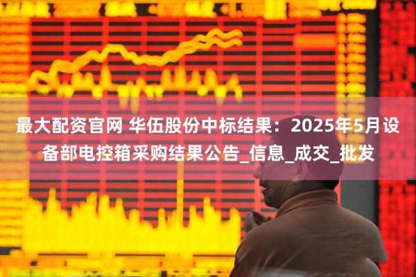 最大配资官网 华伍股份中标结果：2025年5月设备部电控箱采购结果公告_信息_成交_批发