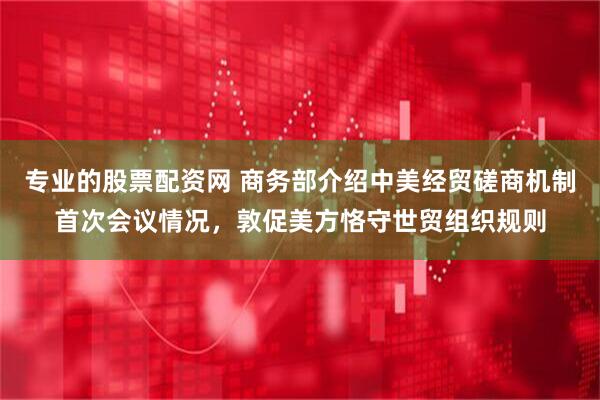 专业的股票配资网 商务部介绍中美经贸磋商机制首次会议情况，敦促美方恪守世贸组织规则