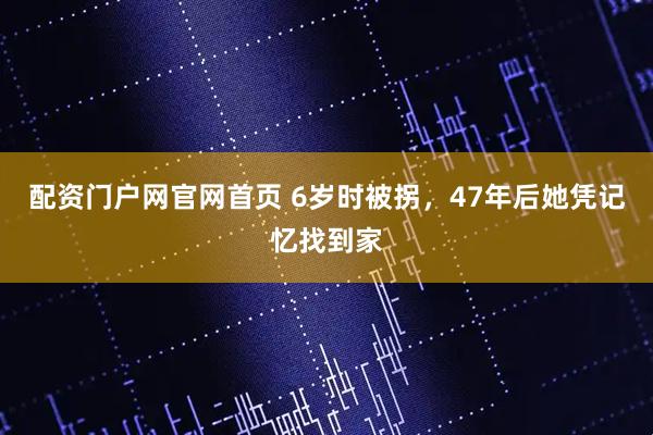配资门户网官网首页 6岁时被拐，47年后她凭记忆找到家
