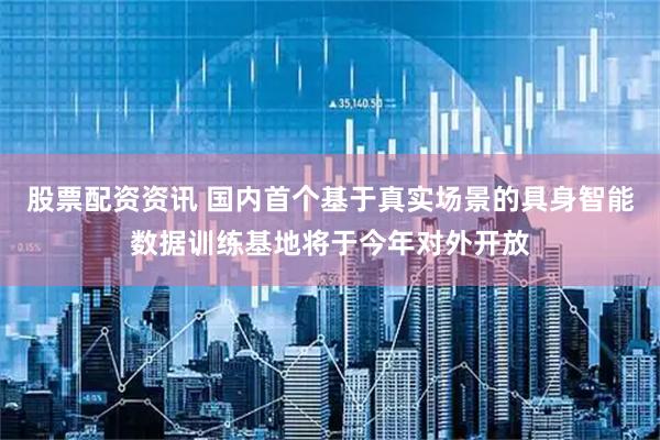 股票配资资讯 国内首个基于真实场景的具身智能数据训练基地将于今年对外开放