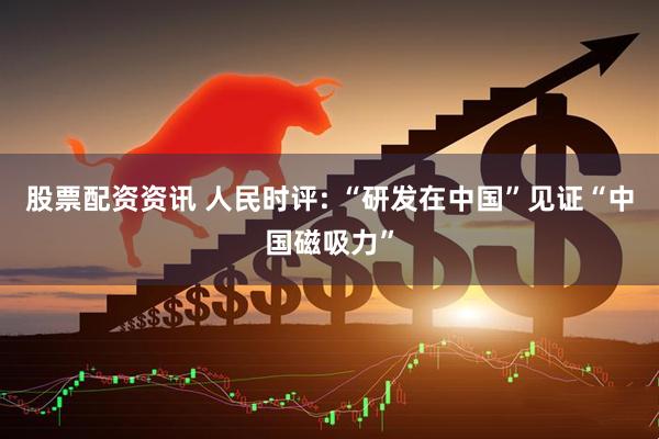 股票配资资讯 人民时评: “研发在中国”见证“中国磁吸力”