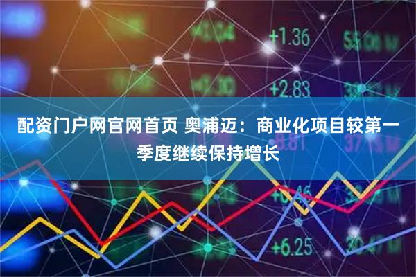 配资门户网官网首页 奥浦迈：商业化项目较第一季度继续保持增长