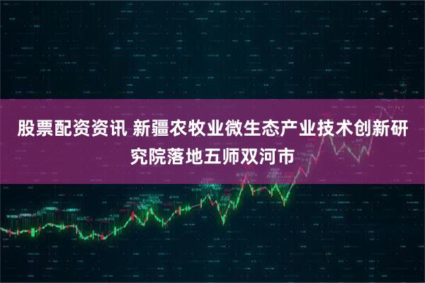 股票配资资讯 新疆农牧业微生态产业技术创新研究院落地五师双河市