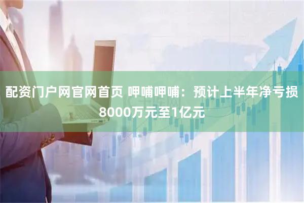 配资门户网官网首页 呷哺呷哺：预计上半年净亏损8000万元至1亿元