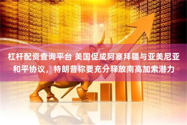 杠杆配资查询平台 美国促成阿塞拜疆与亚美尼亚和平协议，特朗普称要充分释放南高加索潜力
