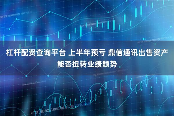 杠杆配资查询平台 上半年预亏 鼎信通讯出售资产能否扭转业绩颓势