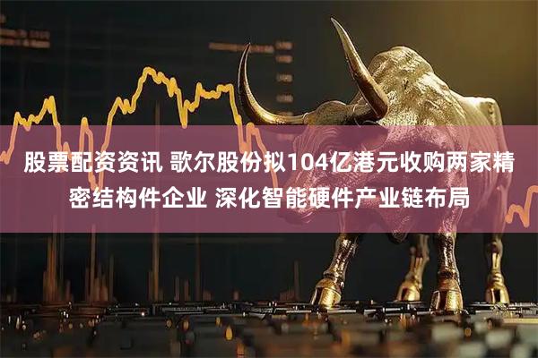 股票配资资讯 歌尔股份拟104亿港元收购两家精密结构件企业 深化智能硬件产业链布局