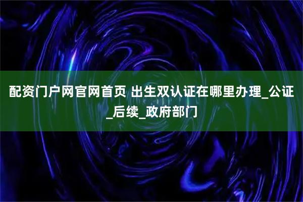 配资门户网官网首页 出生双认证在哪里办理_公证_后续_政府部门