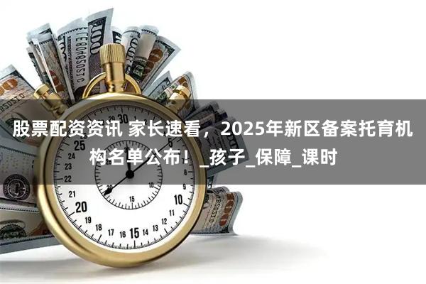 股票配资资讯 家长速看，2025年新区备案托育机构名单公布！_孩子_保障_课时