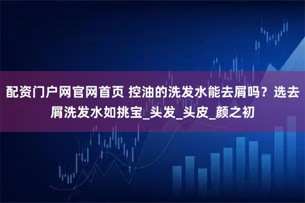 配资门户网官网首页 控油的洗发水能去屑吗？选去屑洗发水如挑宝_头发_头皮_颜之初