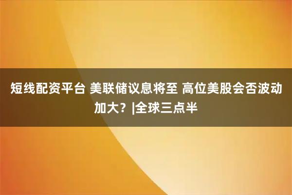 短线配资平台 美联储议息将至 高位美股会否波动加大？|全球三点半