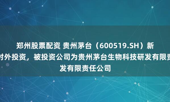 郑州股票配资 贵州茅台（600519.SH）新增一起对外投资，被投资公司为贵州茅台生物科技研发有限责任公司