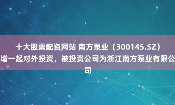 十大股票配资网站 南方泵业（300145.SZ）新增一起对外投资，被投资公司为浙江南方泵业有限公司