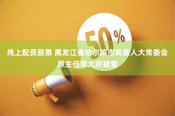 线上配资股票 黑龙江省哈尔滨市宾县人大常委会原主任李大庆被查