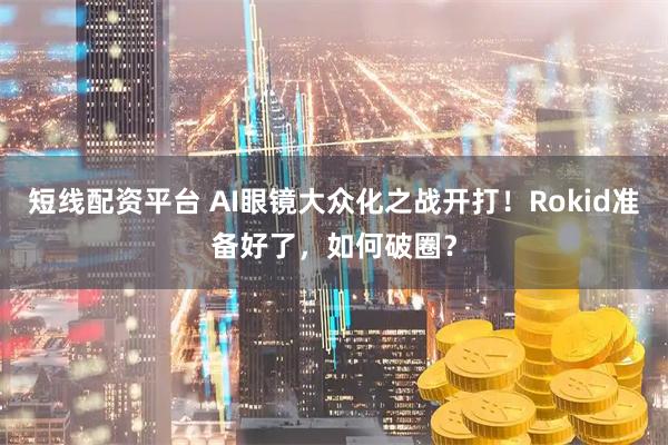 短线配资平台 AI眼镜大众化之战开打！Rokid准备好了，如何破圈？