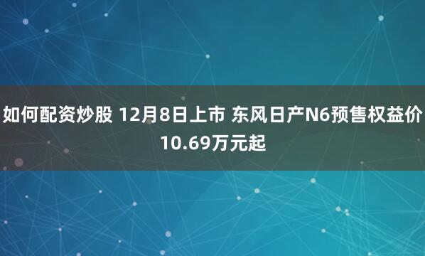 如何配资炒股 12月8日上市 东风日产N6预售权益价10.69万元起