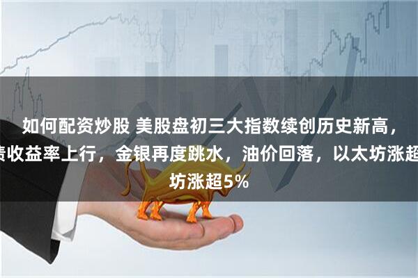 如何配资炒股 美股盘初三大指数续创历史新高,美债收益率上行,金银再度跳水,油价回落,以太坊涨超5%