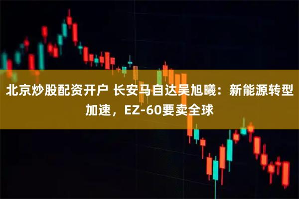 北京炒股配资开户 长安马自达吴旭曦：新能源转型加速，EZ-60要卖全球