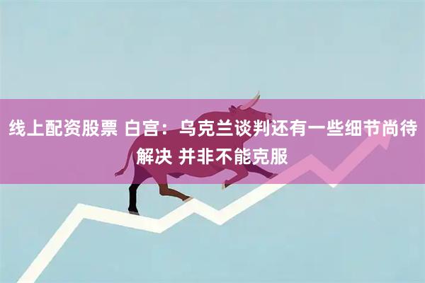 线上配资股票 白宫：乌克兰谈判还有一些细节尚待解决 并非不能克服