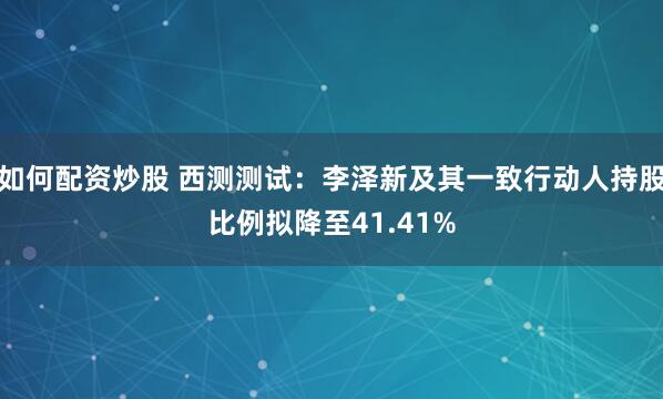 如何配资炒股 西测测试：李泽新及其一致行动人持股比例拟降至41.41%
