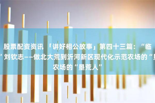 股票配资资讯 「讲好相公故事」第四十三篇:“临沂好人”刘钦志——做北大荒到沂河新区现代化示范农场的“垦荒人”