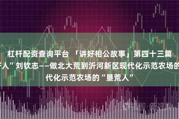 杠杆配资查询平台 「讲好相公故事」第四十三篇：“临沂好人”刘钦志——做北大荒到沂河新区现代化示范农场的“垦荒人”