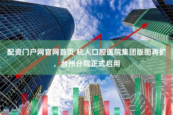 配资门户网官网首页 杭人口腔医院集团版图再扩，台州分院正式启用