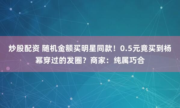 炒股配资 随机金额买明星同款！0.5元竟买到杨幂穿过的发圈？商家：纯属巧合