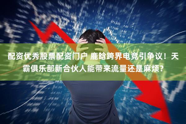 配资优秀股票配资门户 鹿晗跨界电竞引争议！天霸俱乐部新合伙人能带来流量还是麻烦？