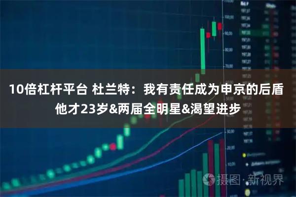 10倍杠杆平台 杜兰特：我有责任成为申京的后盾 他才23岁&两届全明星&渴望进步